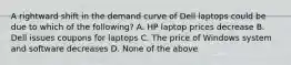 A rightward shift in the demand curve of Dell laptops could be due to which of the following? A. HP laptop prices decrease B. Dell issues coupons for laptops C. The price of Windows system and software decreases D. None of the above