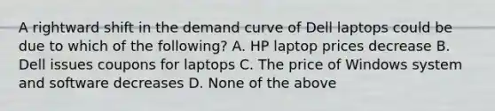 A rightward shift in the demand curve of Dell laptops could be due to which of the following? A. HP laptop prices decrease B. Dell issues coupons for laptops C. The price of Windows system and software decreases D. None of the above