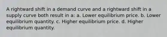 A rightward shift in a demand curve and a rightward shift in a supply curve both result in a: a. Lower equilibrium price. b. Lower equilibrium quantity. c. Higher equilibrium price. d. Higher equilibrium quantity.