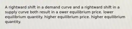 A rightward shift in a demand curve and a rightward shift in a supply curve both result in a ower equilibrium price. lower equilibrium quantity. higher equilibrium price. higher equilibrium quantity.