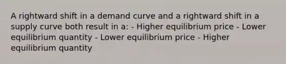 A rightward shift in a demand curve and a rightward shift in a supply curve both result in a: - Higher equilibrium price - Lower equilibrium quantity - Lower equilibrium price - Higher equilibrium quantity