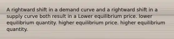 A rightward shift in a demand curve and a rightward shift in a supply curve both result in a Lower equilibrium price. lower equilibrium quantity. higher equilibrium price. higher equilibrium quantity.