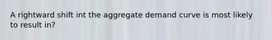 A rightward shift int the aggregate demand curve is most likely to result in?