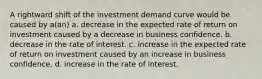 A rightward shift of the investment demand curve would be caused by a(an) a. decrease in the expected rate of return on investment caused by a decrease in business confidence. b. decrease in the rate of interest. c. increase in the expected rate of return on investment caused by an increase in business confidence. d. increase in the rate of interest.