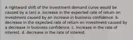 A rightward shift of the investment demand curve would be caused by a (an) a. increase in the expected rate of return on investment caused by an increase in business confidence. b. decrease in the expected rate of return on investment caused by a decrease in business confidence. c. increase in the rate of interest. d. decrease in the rate of interest.