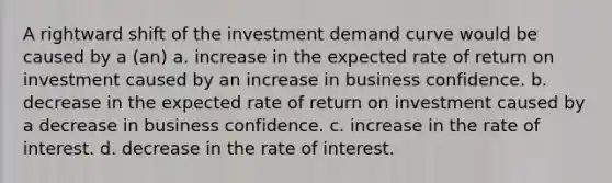 A rightward shift of the investment demand curve would be caused by a (an) a. increase in the expected rate of return on investment caused by an increase in business confidence. b. decrease in the expected rate of return on investment caused by a decrease in business confidence. c. increase in the rate of interest. d. decrease in the rate of interest.