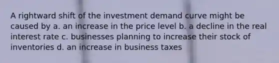 A rightward shift of the investment demand curve might be caused by a. an increase in the price level b. a decline in the real interest rate c. businesses planning to increase their stock of inventories d. an increase in business taxes