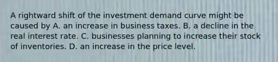 A rightward shift of the investment demand curve might be caused by A. an increase in business taxes. B. a decline in the real interest rate. C. businesses planning to increase their stock of inventories. D. an increase in the price level.