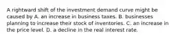 A rightward shift of the investment demand curve might be caused by A. an increase in business taxes. B. businesses planning to increase their stock of inventories. C. an increase in the price level. D. a decline in the real interest rate.