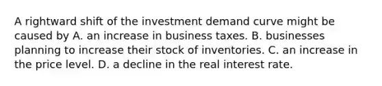 A rightward shift of the investment demand curve might be caused by A. an increase in business taxes. B. businesses planning to increase their stock of inventories. C. an increase in the price level. D. a decline in the real interest rate.