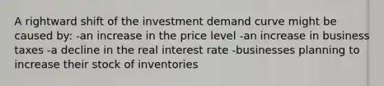 A rightward shift of the investment demand curve might be caused by: -an increase in the price level -an increase in business taxes -a decline in the real interest rate -businesses planning to increase their stock of inventories