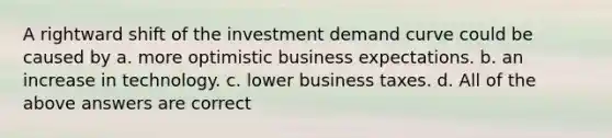 A rightward shift of the investment demand curve could be caused by a. more optimistic business expectations. b. an increase in technology. c. lower business taxes. d. All of the above answers are correct