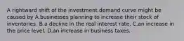 A rightward shift of the investment demand curve might be caused by A.businesses planning to increase their stock of inventories. B.a decline in the real interest rate. C.an increase in the price level. D.an increase in business taxes.