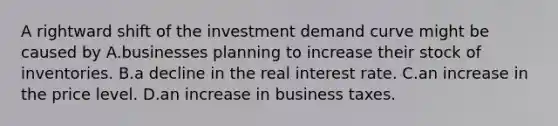 A rightward shift of the investment demand curve might be caused by A.businesses planning to increase their stock of inventories. B.a decline in the real interest rate. C.an increase in the price level. D.an increase in business taxes.