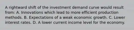 A rightward shift of the investment demand curve would result from: A. Innovations which lead to more efficient production methods. B. Expectations of a weak economic growth. C. Lower interest rates. D. A lower current income level for the economy.