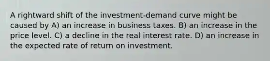 A rightward shift of the investment-demand curve might be caused by A) an increase in business taxes. B) an increase in the price level. C) a decline in the real interest rate. D) an increase in the expected rate of return on investment.