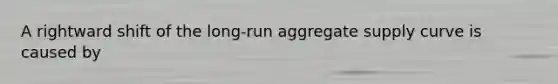 A rightward shift of the long-run aggregate supply curve is caused by