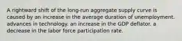 A rightward shift of the long-run aggregate supply curve is caused by an increase in the average duration of unemployment. advances in technology. an increase in the GDP deflator. a decrease in the labor force participation rate.