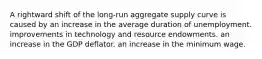 A rightward shift of the long-run aggregate supply curve is caused by an increase in the average duration of unemployment. improvements in technology and resource endowments. an increase in the GDP deflator. an increase in the minimum wage.