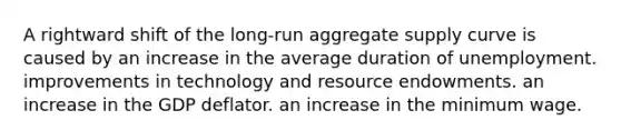 A rightward shift of the long-run aggregate supply curve is caused by an increase in the average duration of unemployment. improvements in technology and resource endowments. an increase in the GDP deflator. an increase in the minimum wage.