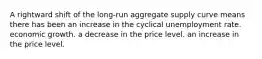 A rightward shift of the long-run aggregate supply curve means there has been an increase in the cyclical unemployment rate. economic growth. a decrease in the price level. an increase in the price level.