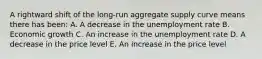 A rightward shift of the long-run aggregate supply curve means there has been: A. A decrease in the unemployment rate B. Economic growth C. An increase in the unemployment rate D. A decrease in the price level E. An increase in the price level