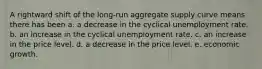 A rightward shift of the long-run aggregate supply curve means there has been a. a decrease in the cyclical unemployment rate. b. an increase in the cyclical unemployment rate. c. an increase in the price level. d. a decrease in the price level. e. economic growth.