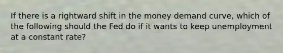 If there is a rightward shift in the money demand curve, which of the following should the Fed do if it wants to keep unemployment at a constant rate?