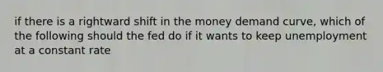 if there is a rightward shift in the money demand curve, which of the following should the fed do if it wants to keep unemployment at a constant rate