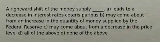 A rightward shift of the money supply _____. a) leads to a decrease in interest rates ceteris paribus b) may come about from an increase in the quantity of money supplied by the Federal Reserve c) may come about from a decrease in the price level d) all of the above e) none of the above