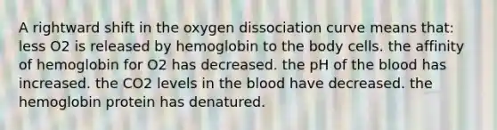 A rightward shift in the oxygen dissociation curve means that: less O2 is released by hemoglobin to the body cells. the affinity of hemoglobin for O2 has decreased. the pH of the blood has increased. the CO2 levels in the blood have decreased. the hemoglobin protein has denatured.