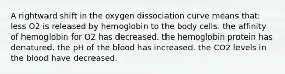 A rightward shift in the oxygen dissociation curve means that: less O2 is released by hemoglobin to the body cells. the affinity of hemoglobin for O2 has decreased. the hemoglobin protein has denatured. the pH of the blood has increased. the CO2 levels in the blood have decreased.