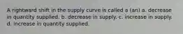 A rightward shift in the supply curve is called a (an) a. decrease in quantity supplied. b. decrease in supply. c. increase in supply. d. increase in quantity supplied.