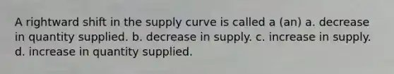 A rightward shift in the supply curve is called a (an) a. decrease in quantity supplied. b. decrease in supply. c. increase in supply. d. increase in quantity supplied.