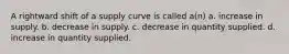 A rightward shift of a supply curve is called a(n) a. increase in supply. b. decrease in supply. c. decrease in quantity supplied. d. increase in quantity supplied.