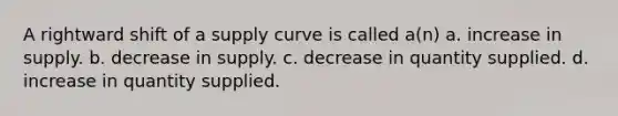 A rightward shift of a supply curve is called a(n) a. increase in supply. b. decrease in supply. c. decrease in quantity supplied. d. increase in quantity supplied.