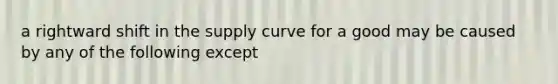 a rightward shift in the supply curve for a good may be caused by any of the following except