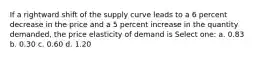 If a rightward shift of the supply curve leads to a 6 percent decrease in the price and a 5 percent increase in the quantity demanded, the price elasticity of demand is Select one: a. 0.83 b. 0.30 c. 0.60 d. 1.20