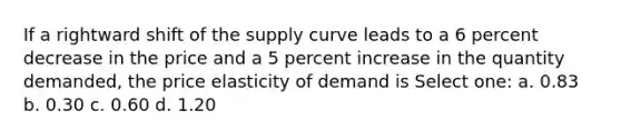 If a rightward shift of the supply curve leads to a 6 percent decrease in the price and a 5 percent increase in the quantity demanded, the price elasticity of demand is Select one: a. 0.83 b. 0.30 c. 0.60 d. 1.20