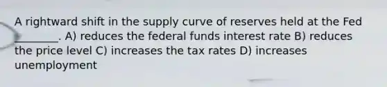 A rightward shift in the supply curve of reserves held at the Fed ________. A) reduces the federal funds interest rate B) reduces the price level C) increases the tax rates D) increases unemployment