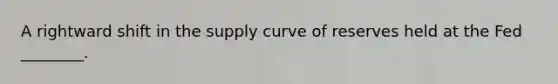 A rightward shift in the supply curve of reserves held at the Fed​ ________.