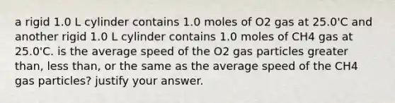 a rigid 1.0 L cylinder contains 1.0 moles of O2 gas at 25.0'C and another rigid 1.0 L cylinder contains 1.0 moles of CH4 gas at 25.0'C. is the average speed of the O2 gas particles greater than, less than, or the same as the average speed of the CH4 gas particles? justify your answer.