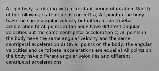 A rigid body is rotating with a constant period of rotation. Which of the following statements is correct? a) All point in the body have the same angular velocity but different centripetal acceleration b) All points in the body have different angular velocities but the same centripetal acceleration c) All points in the body have the same angular velocity and the same centripetal acceleration d) On all points on the body, the angular velocities and centripetal accelerations are equal e) All points on the body have different angular velocities and different centripetal accelerations