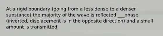 At a rigid boundary (going from a less dense to a denser substance) the majority of the wave is reflected ___phase (inverted, displacement is in the opposite direction) and a small amount is transmitted.