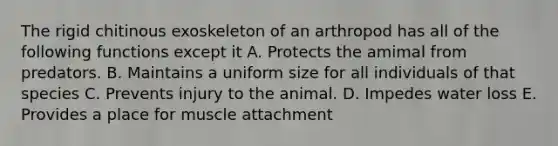 The rigid chitinous exoskeleton of an arthropod has all of the following functions except it A. Protects the amimal from predators. B. Maintains a uniform size for all individuals of that species C. Prevents injury to the animal. D. Impedes water loss E. Provides a place for muscle attachment