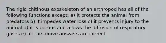 The rigid chitinous exoskeleton of an arthropod has all of the following functions except: a) it protects the animal from predators b) it impedes water loss c) it prevents injury to the animal d) it is porous and allows the diffusion of respiratory gases e) all the above answers are correct