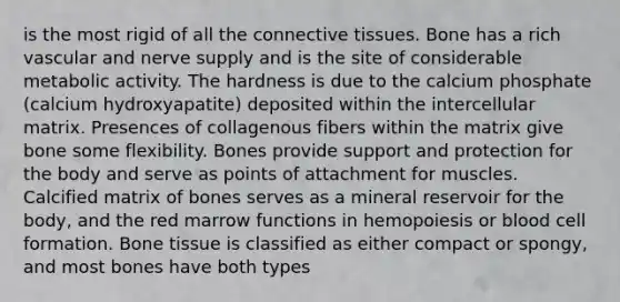 is the most rigid of all the connective tissues. Bone has a rich vascular and nerve supply and is the site of considerable metabolic activity. The hardness is due to the calcium phosphate (calcium hydroxyapatite) deposited within the intercellular matrix. Presences of collagenous fibers within the matrix give bone some flexibility. Bones provide support and protection for the body and serve as points of attachment for muscles. Calcified matrix of bones serves as a mineral reservoir for the body, and the red marrow functions in hemopoiesis or blood cell formation. Bone tissue is classified as either compact or spongy, and most bones have both types