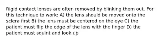 Rigid contact lenses are often removed by blinking them out. For this technique to work: A) the lens should be moved onto the sclera first B) the lens must be centered on the eye C) the patient must flip the edge of the lens with the finger D) the patient must squint and look up