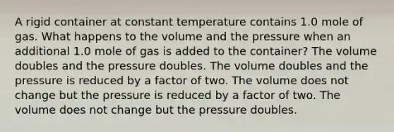 A rigid container at constant temperature contains 1.0 mole of gas. What happens to the volume and the pressure when an additional 1.0 mole of gas is added to the container? The volume doubles and the pressure doubles. The volume doubles and the pressure is reduced by a factor of two. The volume does not change but the pressure is reduced by a factor of two. The volume does not change but the pressure doubles.