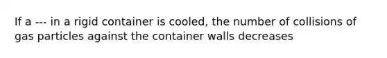 If a --- in a rigid container is cooled, the number of collisions of gas particles against the container walls decreases